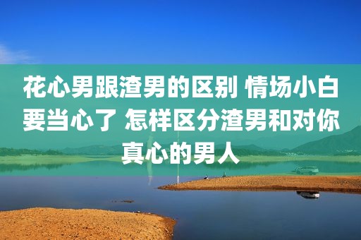 花心男跟渣男的区别 情场小白要当心了 怎样区分渣男和对你真心的男人