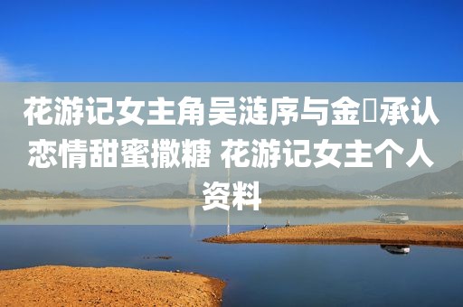 花游记女主角吴涟序与金汎承认恋情甜蜜撒糖 花游记女主个人资料