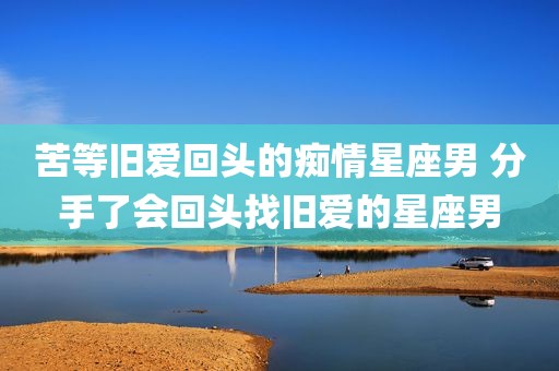 苦等旧爱回头的痴情星座男 分手了会回头找旧爱的星座男