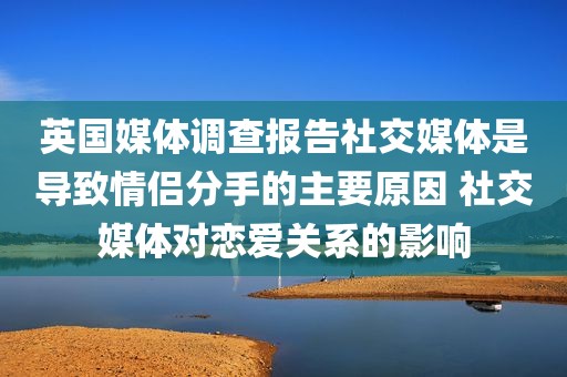 英国媒体调查报告社交媒体是导致情侣分手的主要原因 社交媒体对恋爱关系的影响