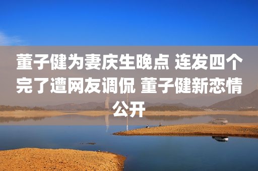 董子健为妻庆生晚点 连发四个完了遭网友调侃 董子健新恋情公开