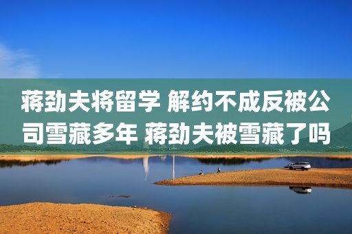 蒋劲夫将留学 解约不成反被公司雪藏多年 蒋劲夫被雪藏了吗