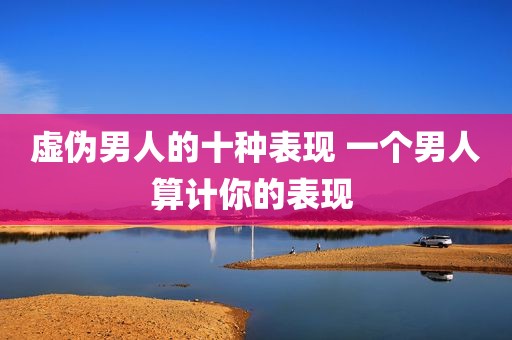虚伪男人的十种表现 一个男人算计你的表现 
