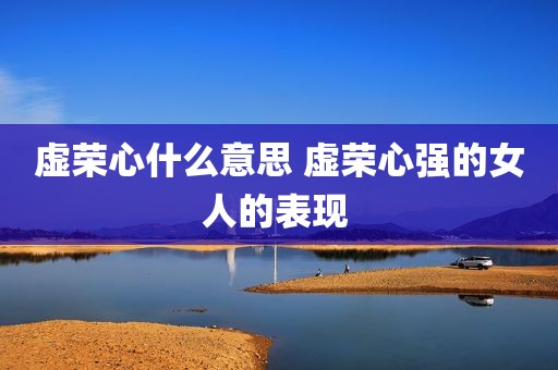 虚荣心什么意思 虚荣心强的女人的表现 