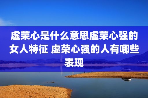 虚荣心是什么意思虚荣心强的女人特征 虚荣心强的人有哪些表现