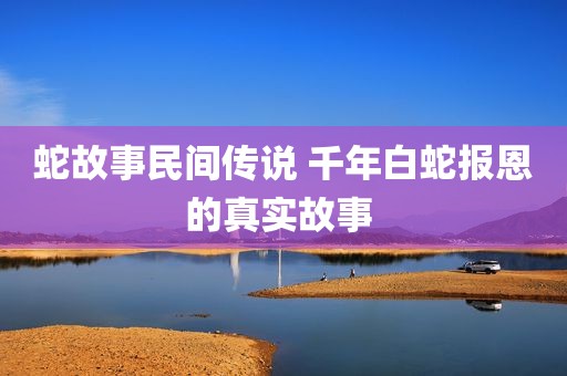 蛇故事民间传说 千年白蛇报恩的真实故事 
