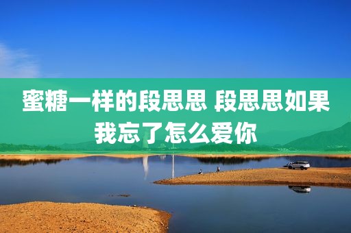 蜜糖一样的段思思 段思思如果我忘了怎么爱你