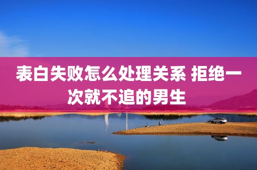 表白失败怎么处理关系 拒绝一次就不追的男生 