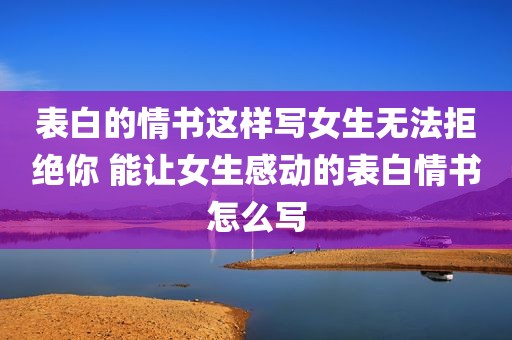 表白的情书这样写女生无法拒绝你 能让女生感动的表白情书怎么写
