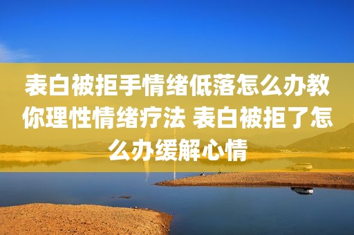 表白被拒手情绪低落怎么办教你理性情绪疗法 表白被拒了怎么办缓解心情