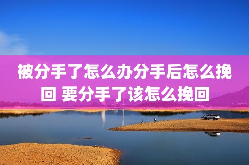 被分手了怎么办分手后怎么挽回 要分手了该怎么挽回