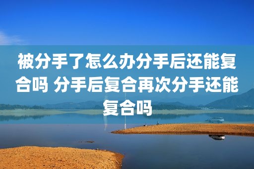 被分手了怎么办分手后还能复合吗 分手后复合再次分手还能复合吗