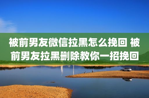 被前男友微信拉黑怎么挽回 被前男友拉黑删除教你一招挽回