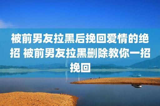 被前男友拉黑后挽回爱情的绝招 被前男友拉黑删除教你一招挽回
