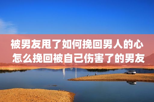 被男友甩了如何挽回男人的心 怎么挽回被自己伤害了的男友