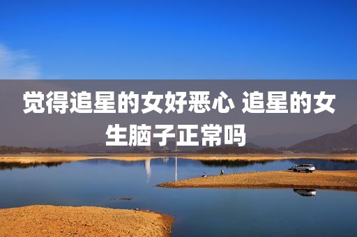 觉得追星的女好恶心 追星的女生脑子正常吗 