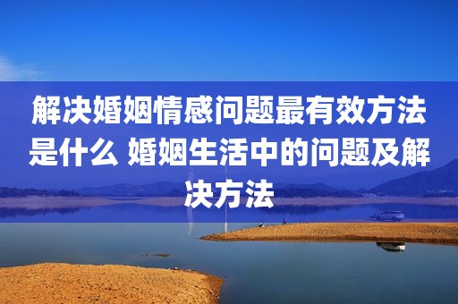 解决婚姻情感问题最有效方法是什么 婚姻生活中的问题及解决方法