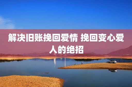 解决旧账挽回爱情 挽回变心爱人的绝招