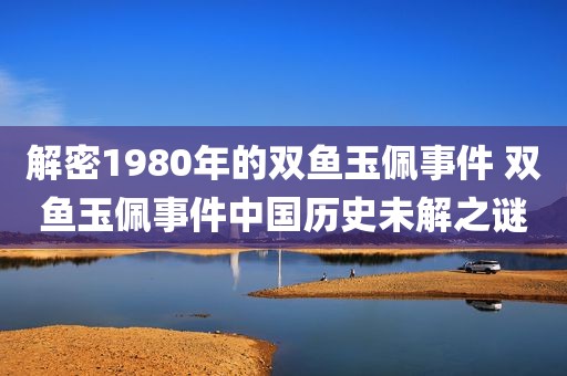 解密1980年的双鱼玉佩事件 双鱼玉佩事件中国历史未解之谜