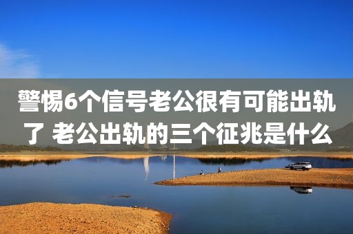 警惕6个信号老公很有可能出轨了 老公出轨的三个征兆是什么