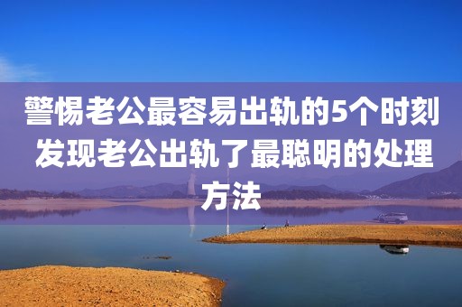 警惕老公最容易出轨的5个时刻 发现老公出轨了最聪明的处理方法