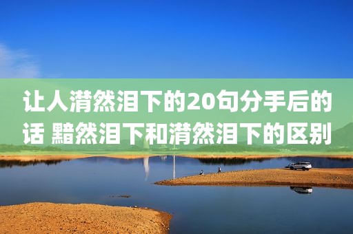 让人潸然泪下的20句分手后的话 黯然泪下和潸然泪下的区别