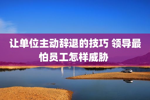 让单位主动辞退的技巧 领导最怕员工怎样威胁 