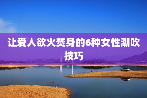 让爱人欲火焚身的6种女性潮吹技巧