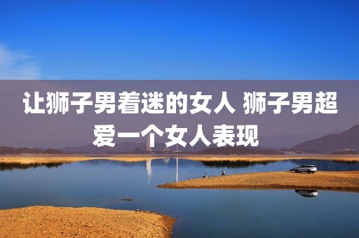 让狮子男着迷的女人 狮子男超爱一个女人表现 