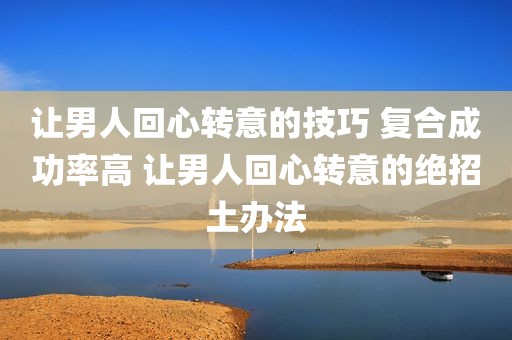 让男人回心转意的技巧 复合成功率高 让男人回心转意的绝招土办法