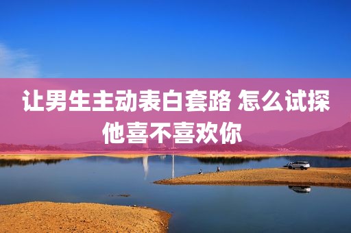 让男生主动表白套路 怎么试探他喜不喜欢你 