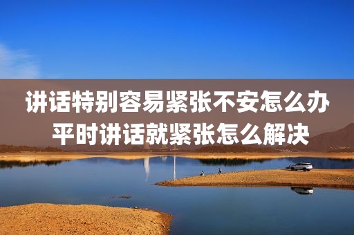 讲话特别容易紧张不安怎么办 平时讲话就紧张怎么解决