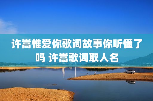 许嵩惟爱你歌词故事你听懂了吗 许嵩歌词取人名