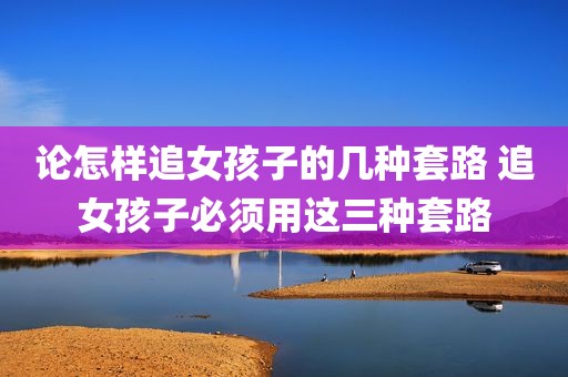 论怎样追女孩子的几种套路 追女孩子必须用这三种套路