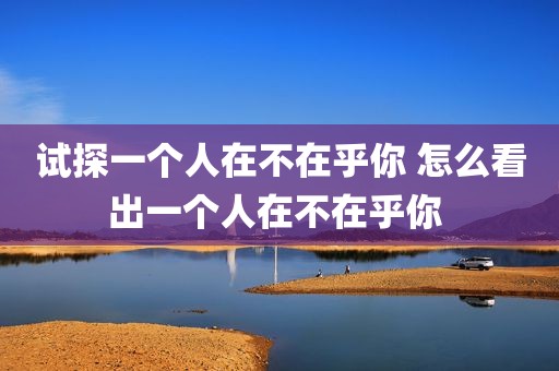试探一个人在不在乎你 怎么看出一个人在不在乎你 