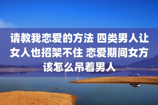 请教我恋爱的方法 四类男人让女人也招架不住 恋爱期间女方该怎么吊着男人