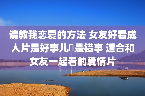 请教我恋爱的方法 女友好看成人片是好事儿還是错事 适合和女友一起看的爱情片