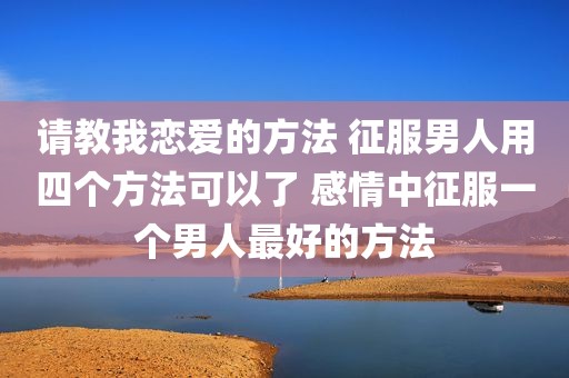 请教我恋爱的方法 征服男人用四个方法可以了 感情中征服一个男人最好的方法