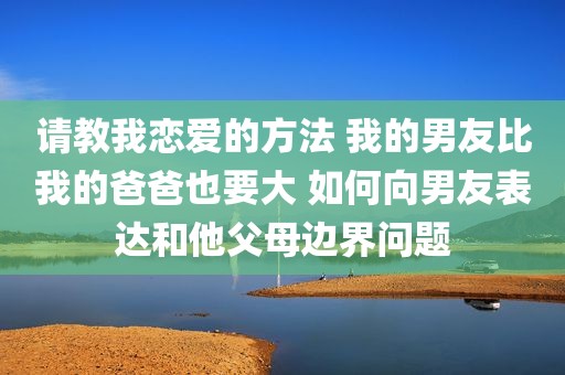 请教我恋爱的方法 我的男友比我的爸爸也要大 如何向男友表达和他父母边界问题