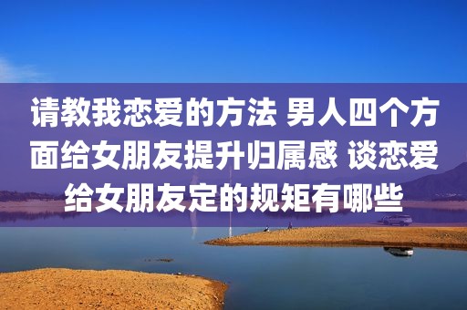 请教我恋爱的方法 男人四个方面给女朋友提升归属感 谈恋爱给女朋友定的规矩有哪些