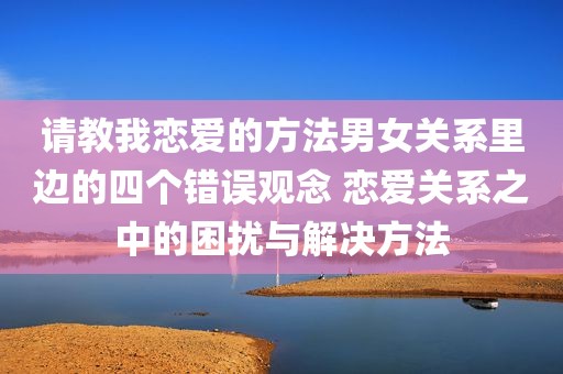 请教我恋爱的方法男女关系里边的四个错误观念 恋爱关系之中的困扰与解决方法