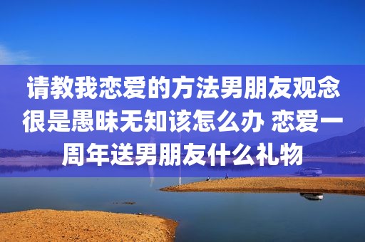 请教我恋爱的方法男朋友观念很是愚昧无知该怎么办 恋爱一周年送男朋友什么礼物