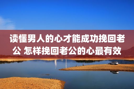 读懂男人的心才能成功挽回老公 怎样挽回老公的心最有效