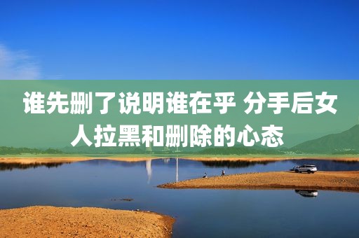 谁先删了说明谁在乎 分手后女人拉黑和删除的心态 