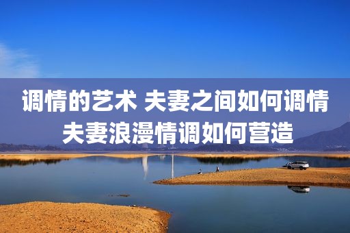 调情的艺术 夫妻之间如何调情 夫妻浪漫情调如何营造