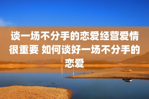 谈一场不分手的恋爱经营爱情很重要 如何谈好一场不分手的恋爱