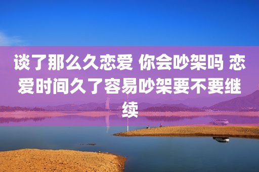 谈了那么久恋爱 你会吵架吗 恋爱时间久了容易吵架要不要继续
