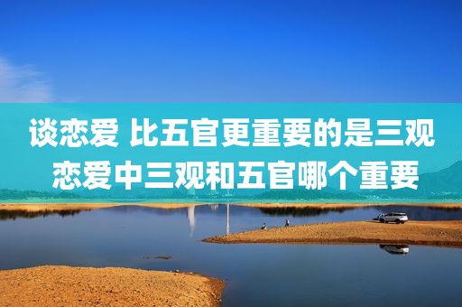 谈恋爱 比五官更重要的是三观 恋爱中三观和五官哪个重要