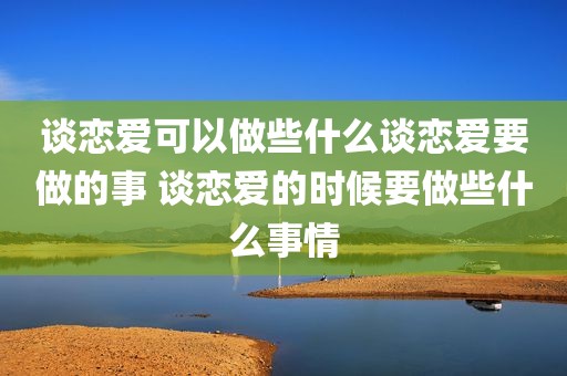 谈恋爱可以做些什么谈恋爱要做的事 谈恋爱的时候要做些什么事情