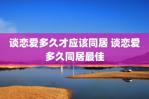 谈恋爱多久才应该同居 谈恋爱多久同居最佳